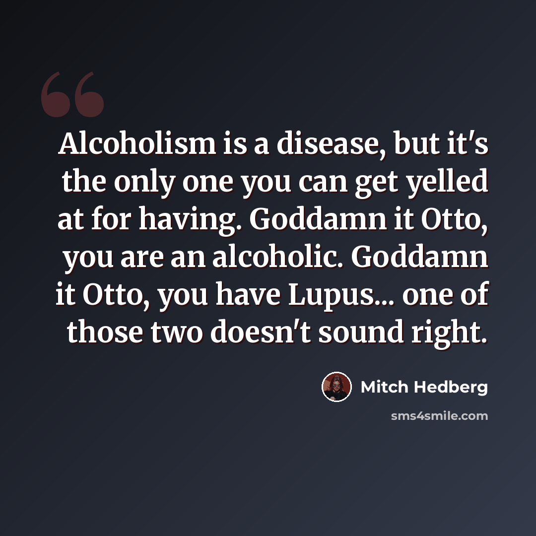 “Alcoholism is a disease, but it's the only one you can get yelled at for having. Goddamn it Otto, you are an alcoholic. Goddamn it Otto, you have Lupus... one of those two doesn't sound right.” quote by Mitch Hedberg