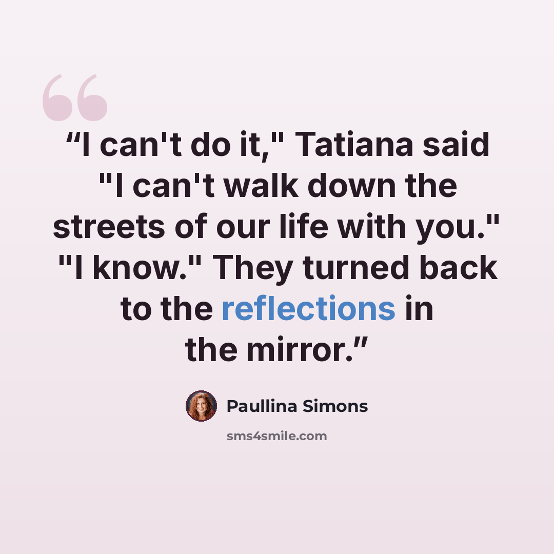 “I can't do it," Tatiana said "I can't walk down the streets of our life with you." "I know." They turned back to the reflections in the mirror.” quote by Paullina Simons