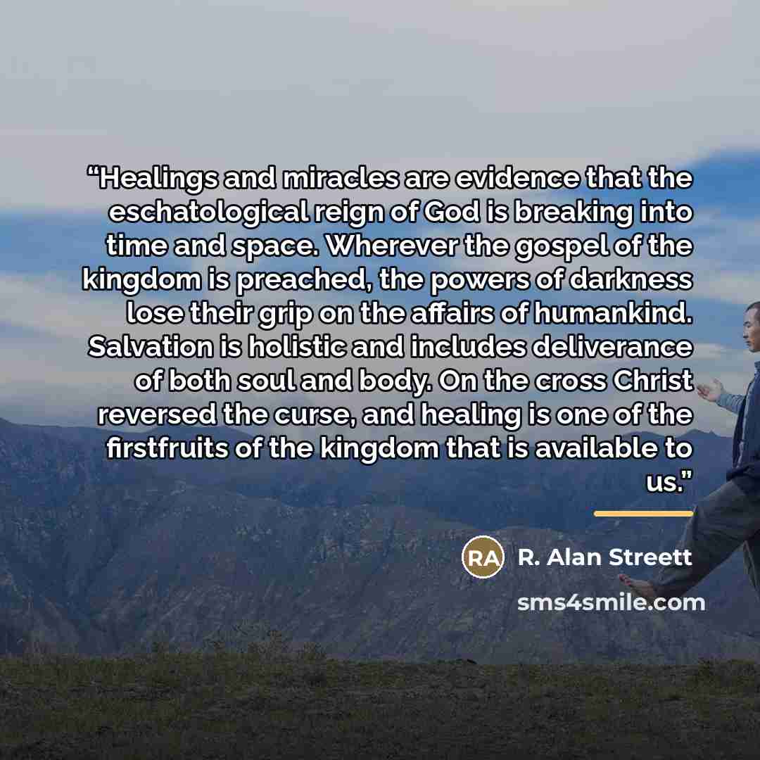 “Healings and miracles are evidence that the eschatological reign of God is breaking into time and space. Wherever the gospel of the kingdom is preached, the powers of darkness lose their grip on the affairs of humankind. Salvation is holistic and includes deliverance of both soul and body. On the…” quote by R. Alan Streett