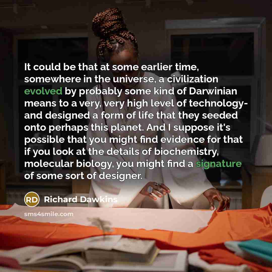 “It could be that at some earlier time, somewhere in the universe, a civilization evolved by probably some kind of Darwinian means to a very, very high level of technology- and designed a form of life that they seeded onto perhaps this planet. And I suppose it's possible that you might find…” quote by Richard Dawkins