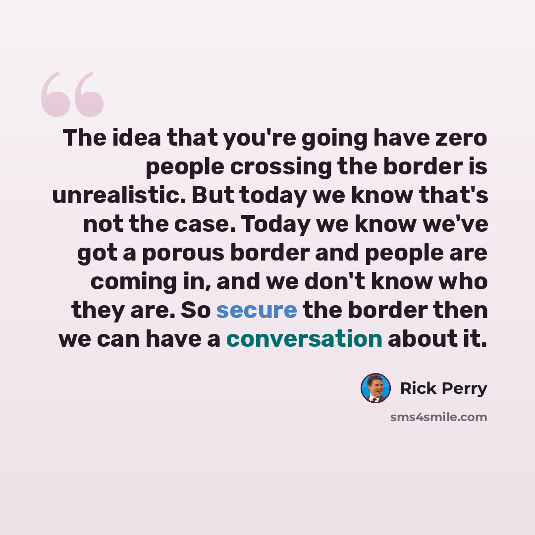 “The idea that you're going have zero people crossing the border is unrealistic. But today we know that's not the case. Today we know we've got a porous border and people are coming in, and we don't know who they are. So secure the border then we can have a conversation about it.” quote by Rick Perry
