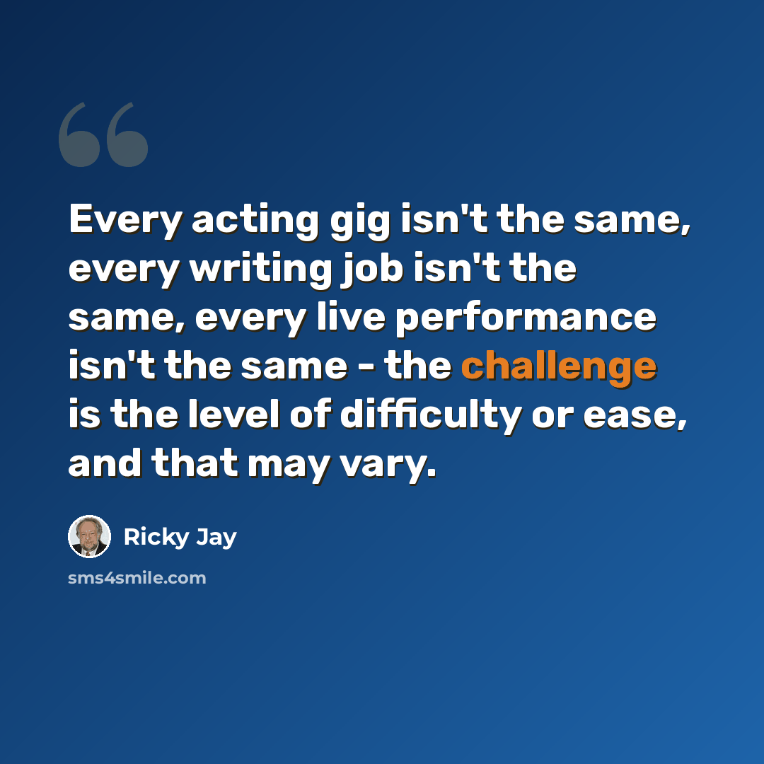 “Every acting gig isn't the same, every writing job isn't the same, every live performance isn't the same - the challenge is the level of difficulty or ease, and that may vary.” quote by Ricky Jay