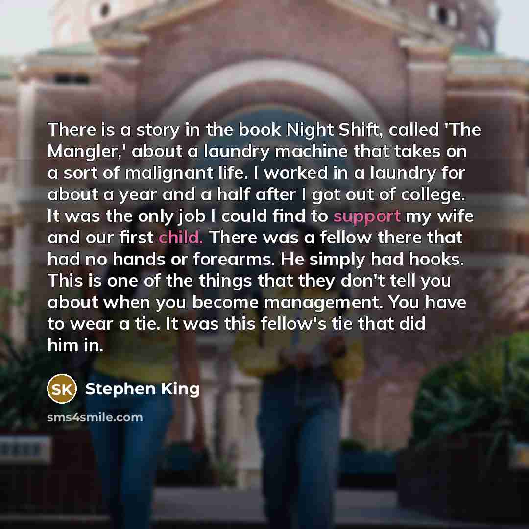 “There is a story in the book Night Shift, called 'The Mangler,' about a laundry machine that takes on a sort of malignant life. I worked in a laundry for about a year and a half after I got out of college. It was the only job I could find to support my wife and our first child. There was a fellow…” quote by Stephen King
