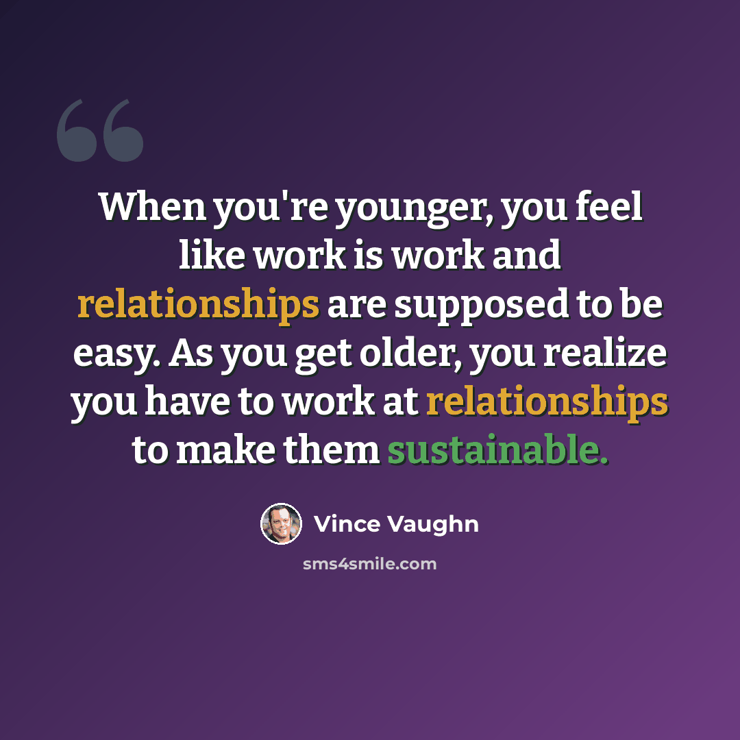 “When you're younger, you feel like work is work and relationships are supposed to be easy. As you get older, you realize you have to work at relationships to make them sustainable.” quote by Vince Vaughn