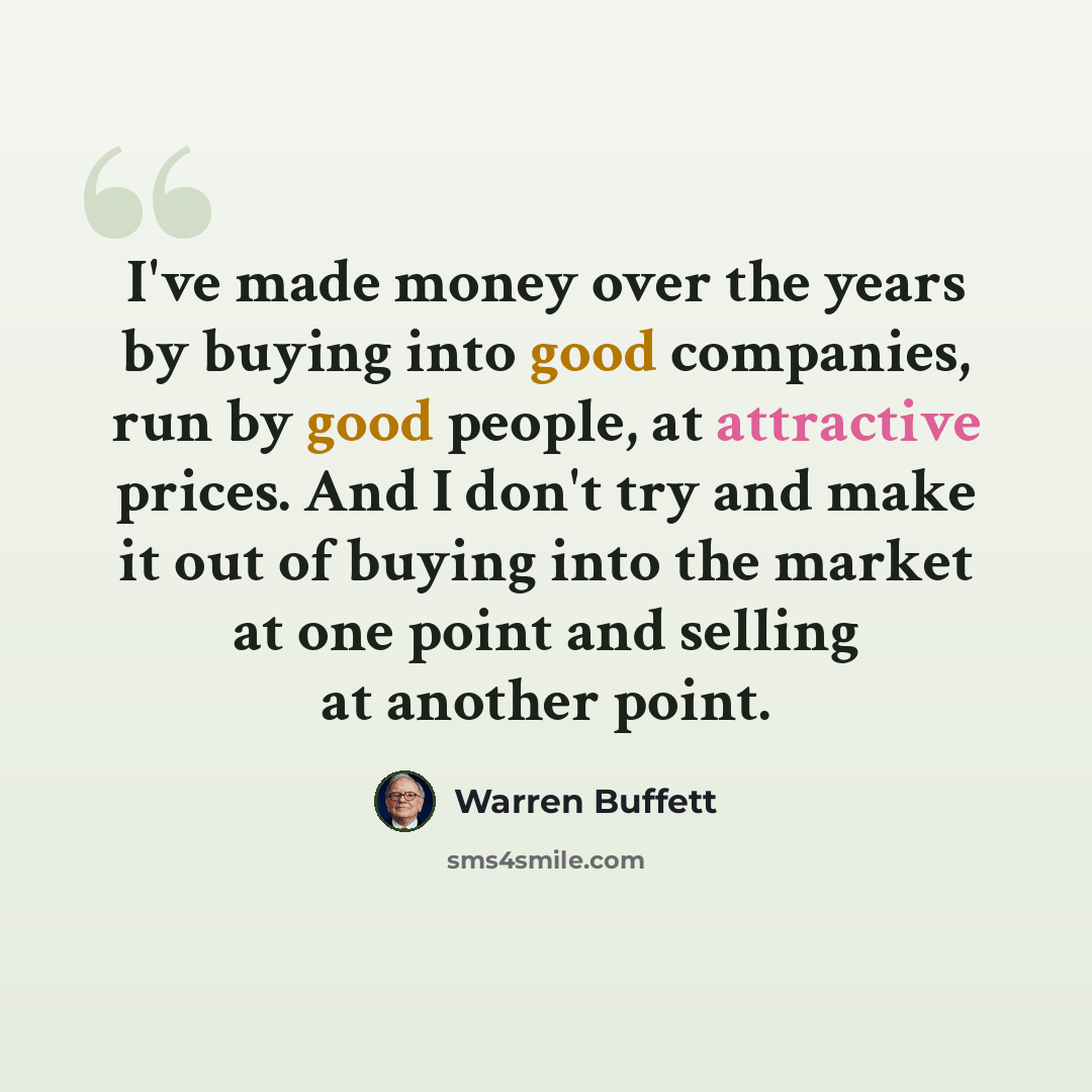 “I've made money over the years by buying into good companies, run by good people, at attractive prices. And I don't try and make it out of buying into the market at one point and selling at another point.” quote by Warren Buffett