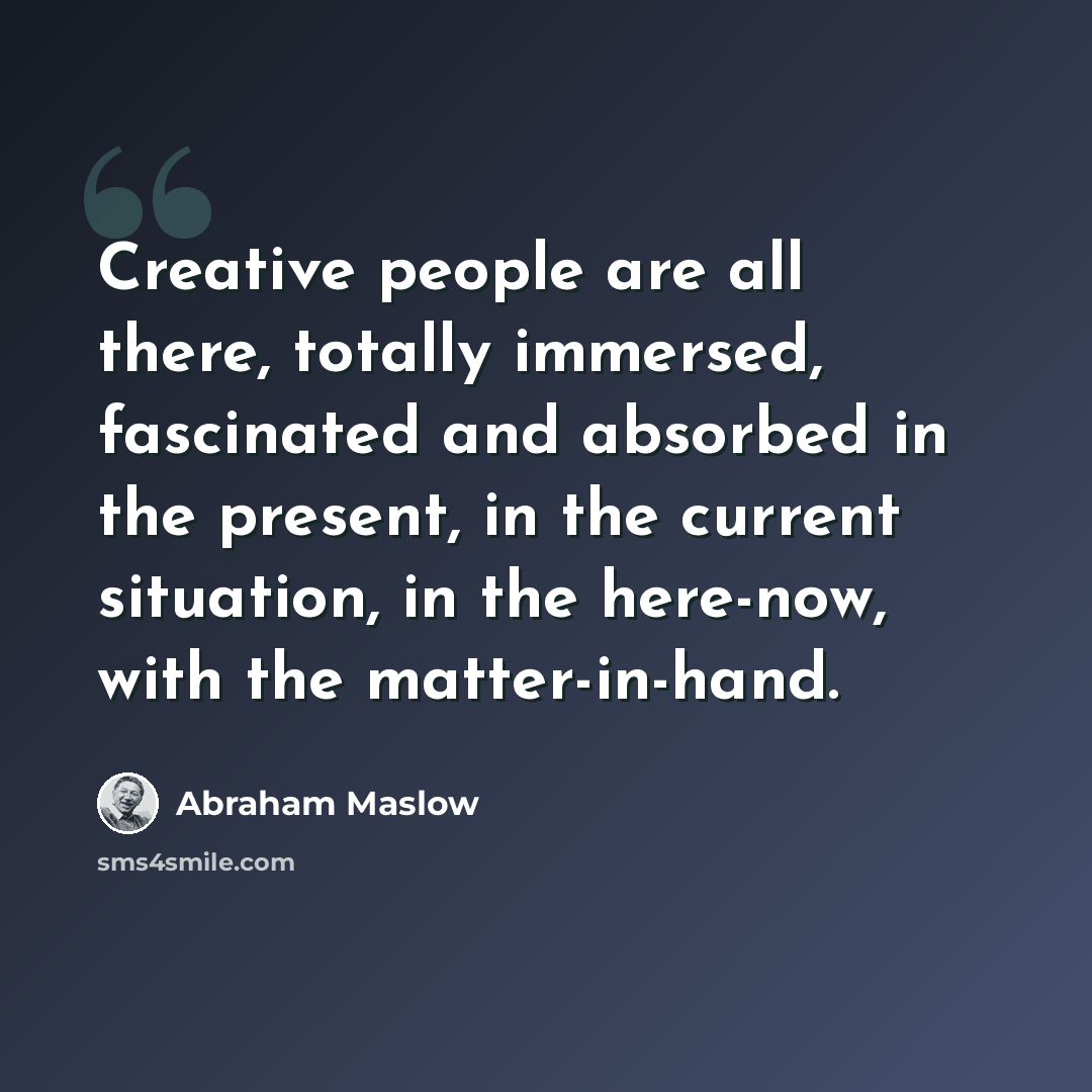 “Creative people are all there, totally immersed, fascinated and absorbed in the present, in the current situation, in the here-now, with the matter-in-hand.” quote by Abraham Maslow
