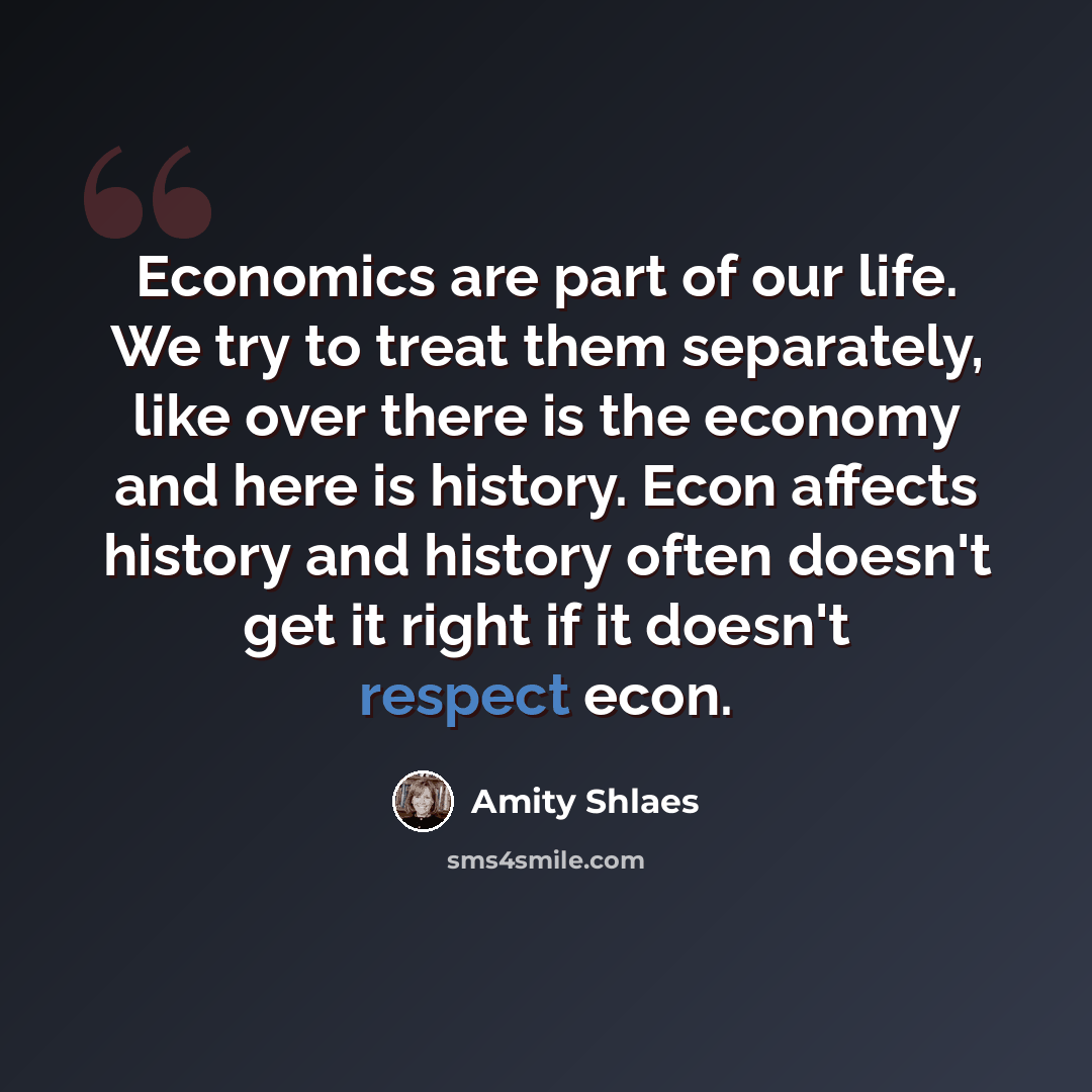 “Economics are part of our life. We try to treat them separately, like over there is the economy and here is history. Econ affects history and history often doesn't get it right if it doesn't respect econ.” quote by Amity Shlaes