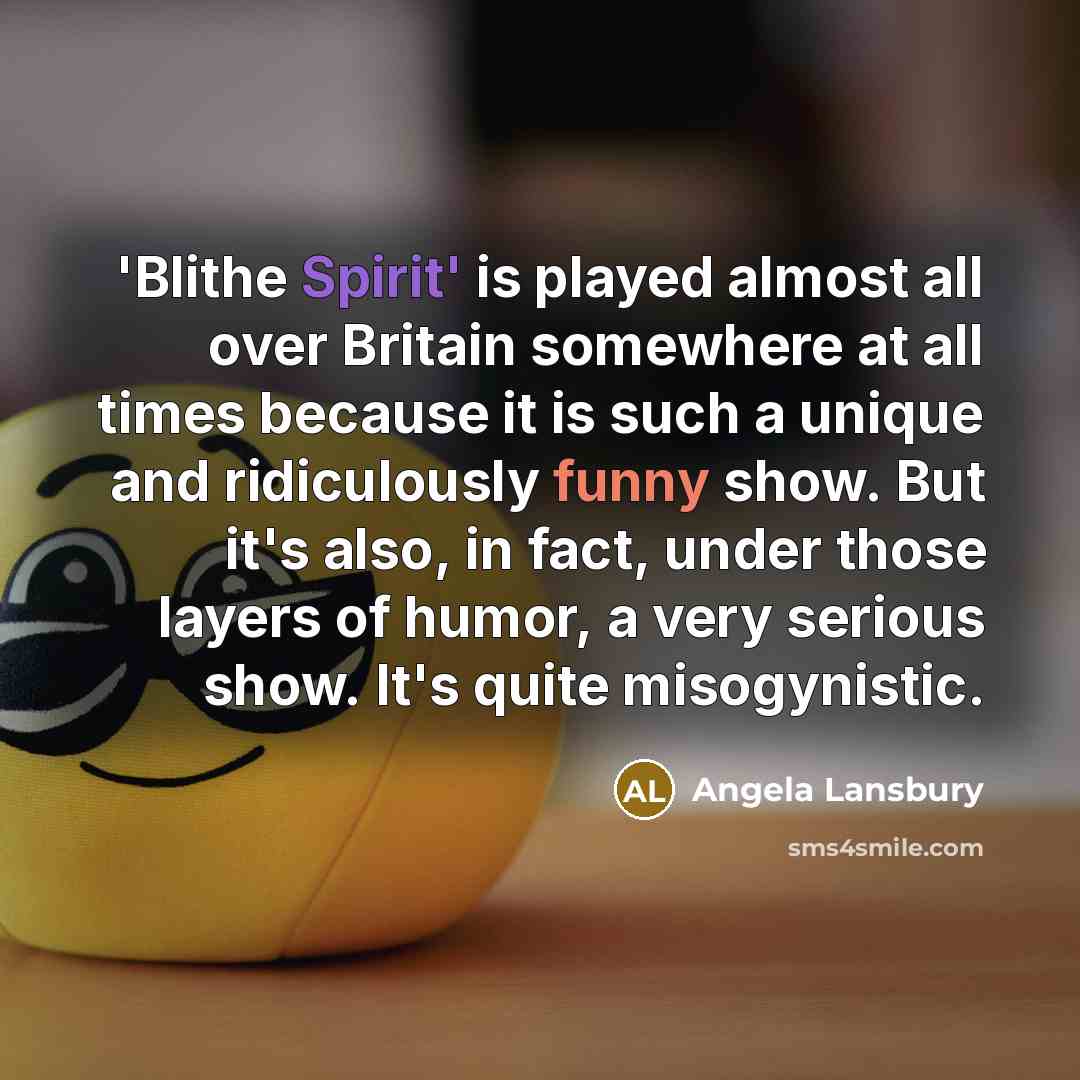“'Blithe Spirit' is played almost all over Britain somewhere at all times because it is such a unique and ridiculously funny show. But it's also, in fact, under those layers of humor, a very serious show. It's quite misogynistic.” quote by Angela Lansbury
