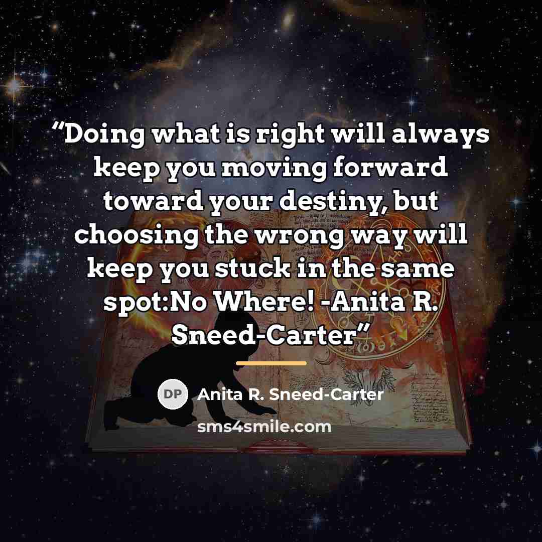 “Doing what is right will always keep you moving forward toward your destiny, but choosing the wrong way will keep you stuck in the same spot:No Where! -Anita R. Sneed-Carter” quote by Anita R. Sneed-Carter