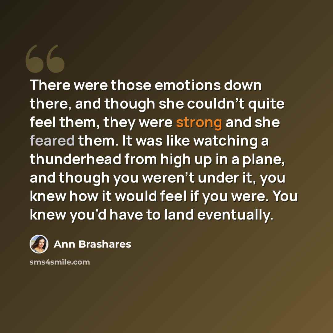 “There were those emotions down there, and though she couldn't quite feel them, they were strong and she feared them. It was like watching a thunderhead from high up in a plane, and though you weren't under it, you knew how it would feel if you were. You knew you'd have to land eventually.” quote by Ann Brashares