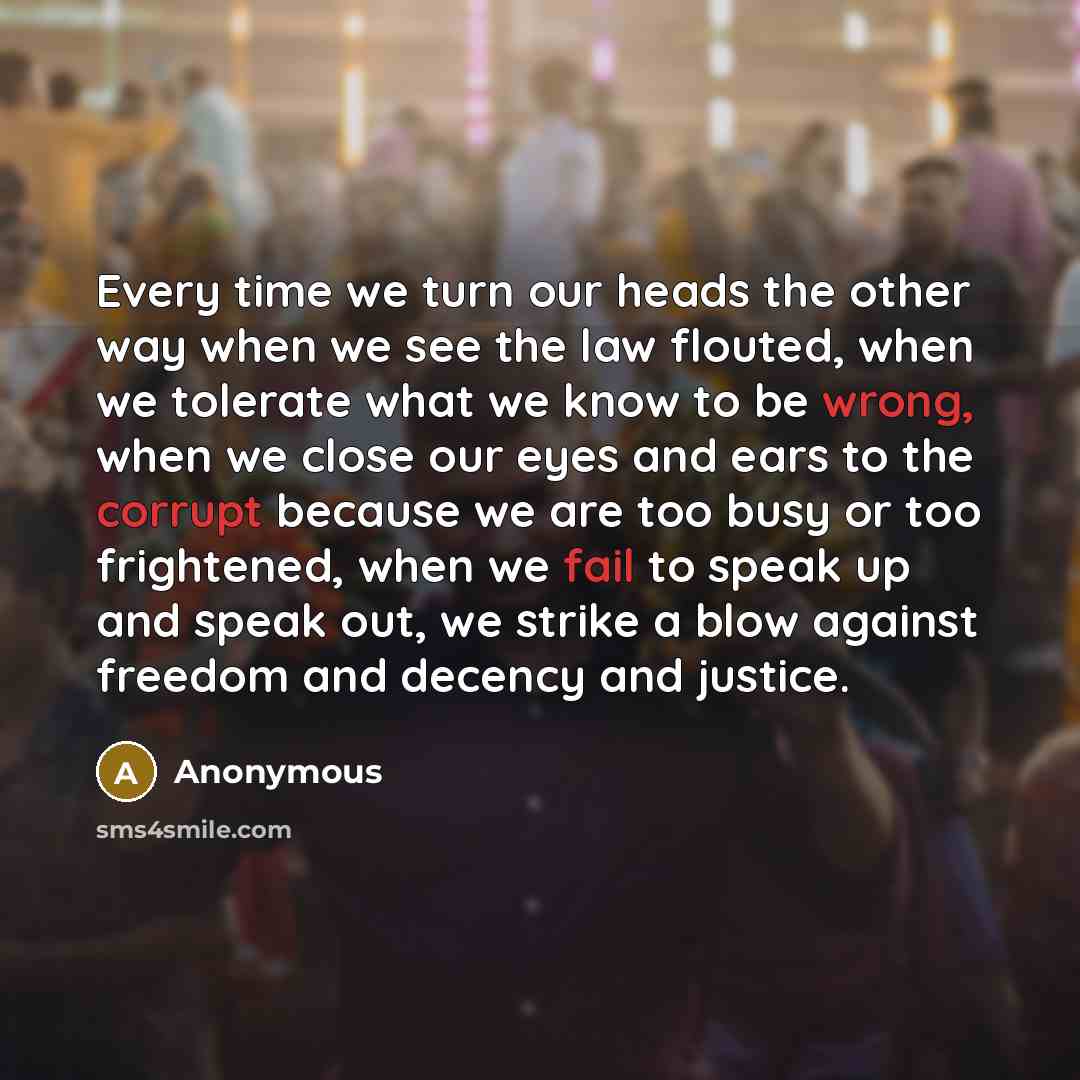 “Every time we turn our heads the other way when we see the law flouted, when we tolerate what we know to be wrong, when we close our eyes and ears to the corrupt because we are too busy or too frightened, when we fail to speak up and speak out, we strike a blow against freedom and decency and…” quote by Anonymous