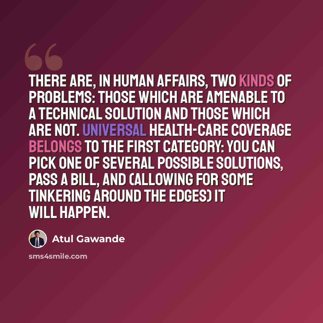 “There are, in human affairs, two kinds of problems: those which are amenable to a technical solution and those which are not. Universal health-care coverage belongs to the first category: you can pick one of several possible solutions, pass a bill, and (allowing for some tinkering around the…” quote by Atul Gawande