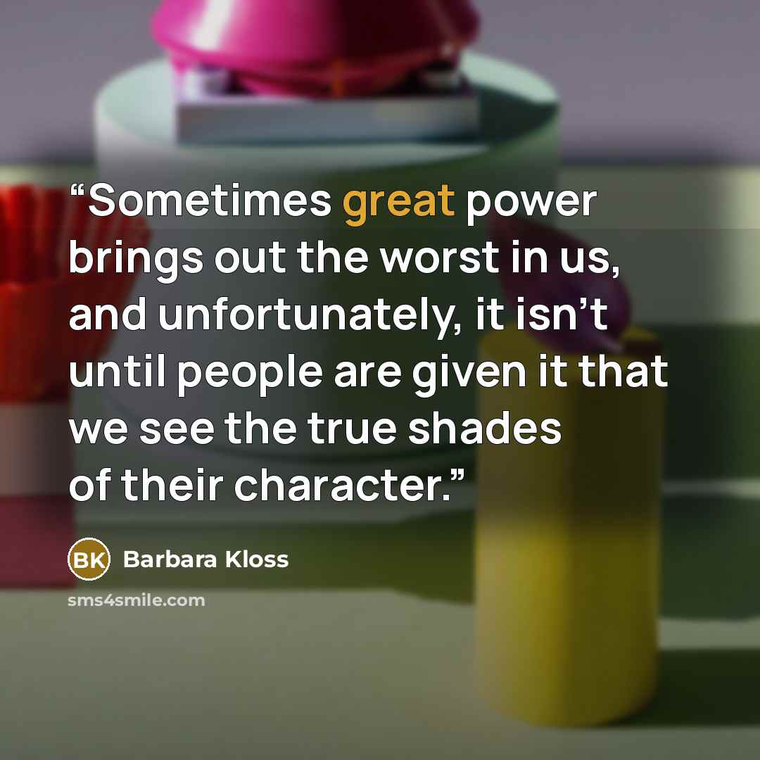 “Sometimes great power brings out the worst in us, and unfortunately, it isn't until people are given it that we see the true shades of their character.” quote by Barbara Kloss