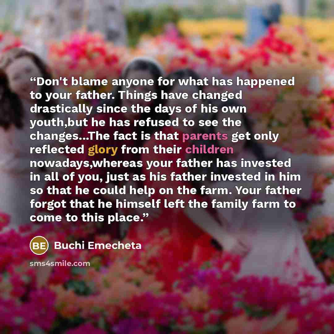 “Don't blame anyone for what has happened to your father. Things have changed drastically since the days of his own youth,but he has refused to see the changes...The fact is that parents get only reflected glory from their children nowadays,whereas your father has invested in all of you, just as…” quote by Buchi Emecheta