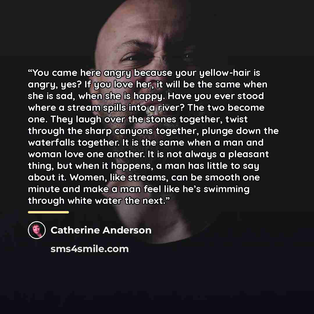 “You came here angry because your yellow-hair is angry, yes? If you love her, it will be the same when she is sad, when she is happy. Have you ever stood where a stream spills into a river? The two become one. They laugh over the stones together, twist through the sharp canyons together, plunge…” quote by Catherine Anderson