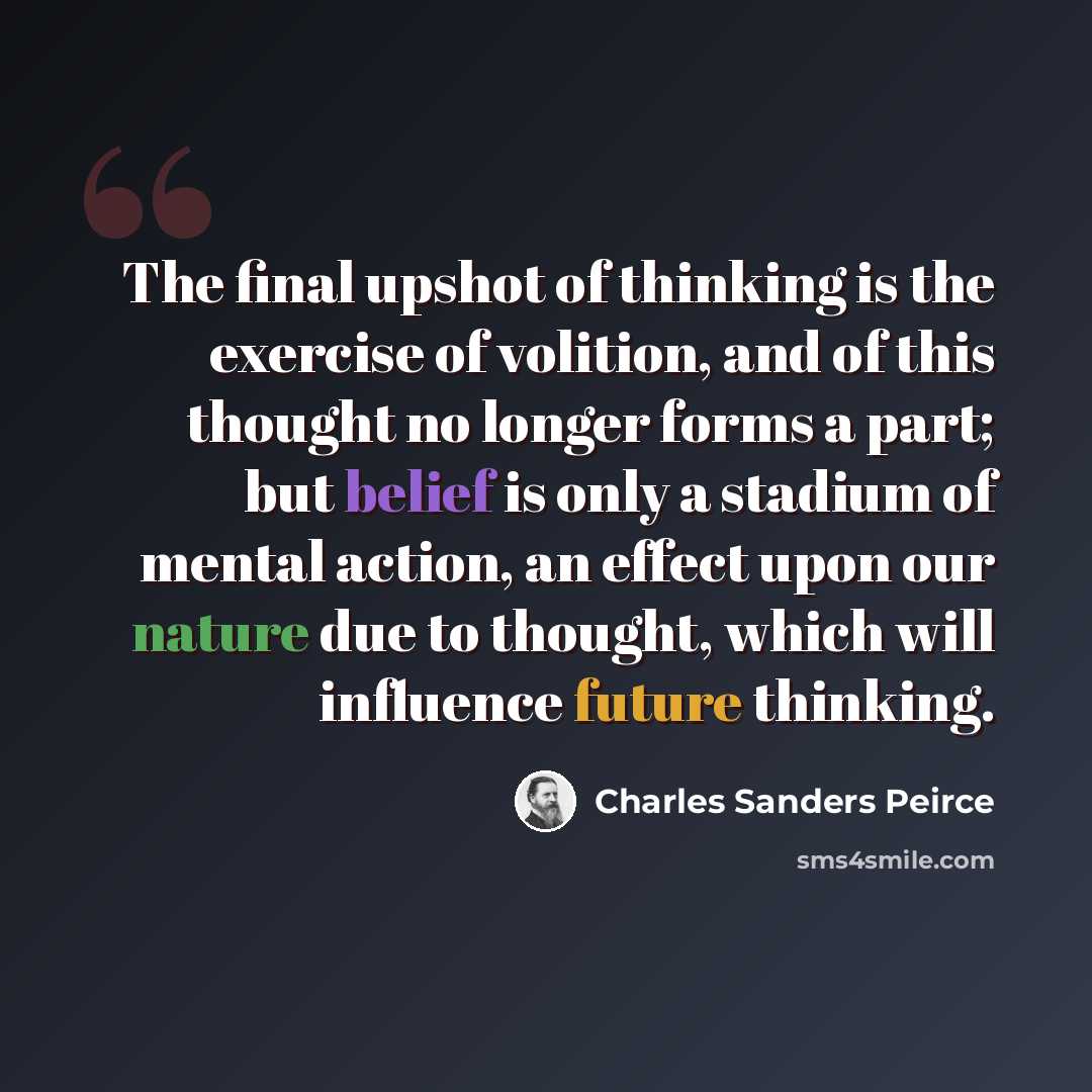 “The final upshot of thinking is the exercise of volition, and of this thought no longer forms a part; but belief is only a stadium of mental action, an effect upon our nature due to thought, which will influence future thinking.” quote by Charles Sanders Peirce