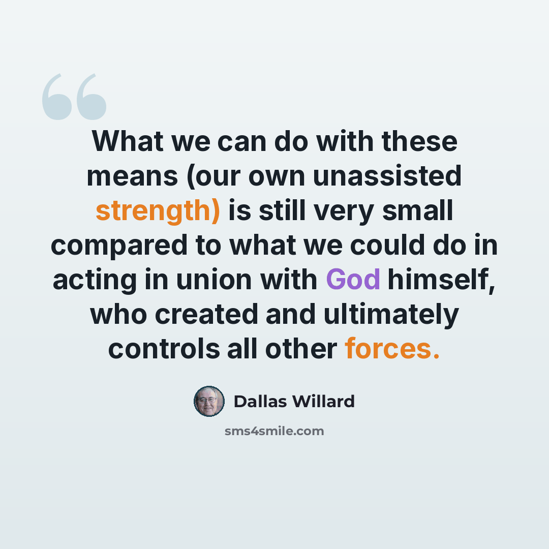 “What we can do with these means (our own unassisted strength) is still very small compared to what we could do in acting in union with God himself, who created and ultimately controls all other forces.” quote by Dallas Willard