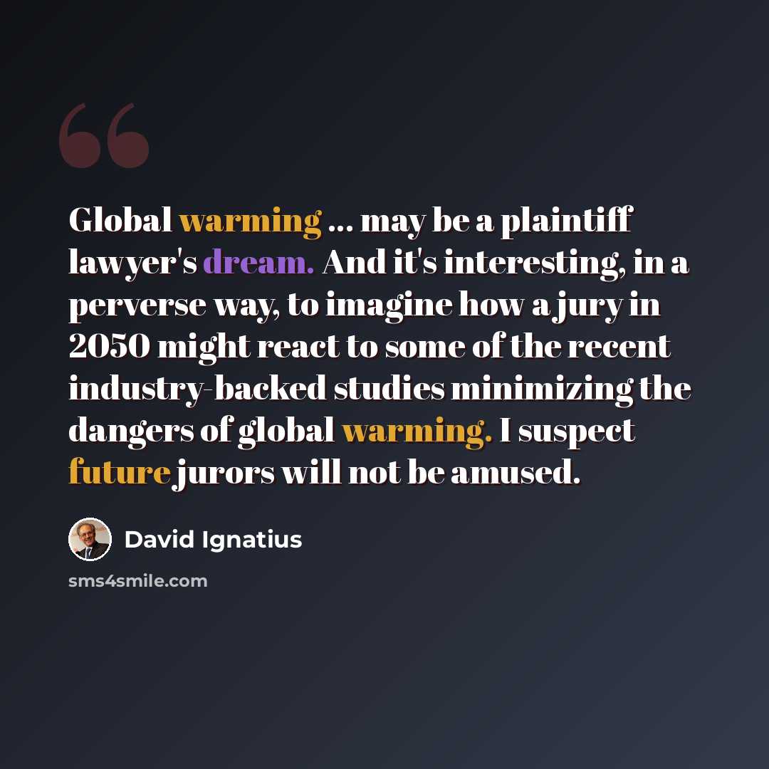 “Global warming ... may be a plaintiff lawyer's dream. And it's interesting, in a perverse way, to imagine how a jury in 2050 might react to some of the recent industry-backed studies minimizing the dangers of global warming. I suspect future jurors will not be amused.” quote by David Ignatius