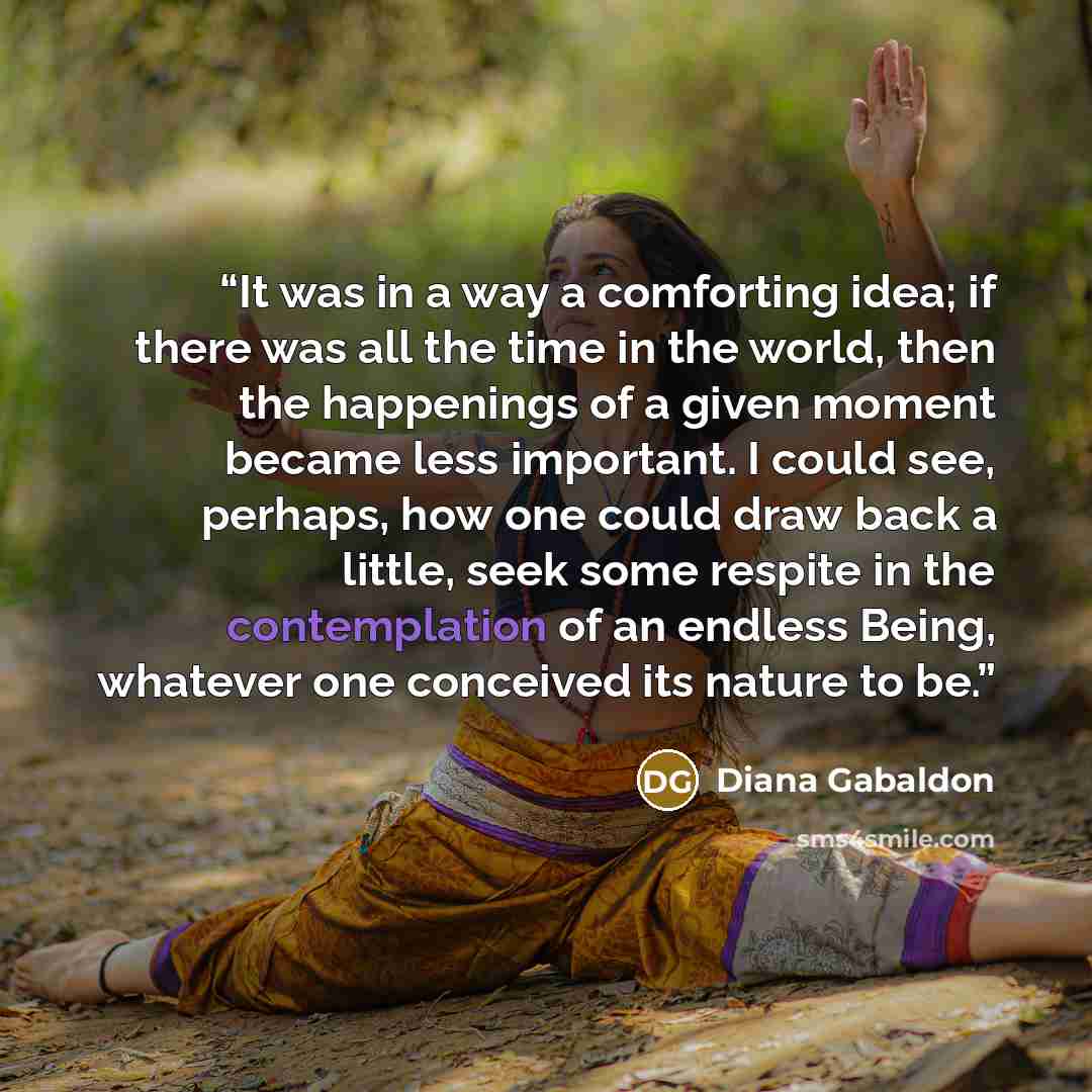 “It was in a way a comforting idea; if there was all the time in the world, then the happenings of a given moment became less important. I could see, perhaps, how one could draw back a little, seek some respite in the contemplation of an endless Being, whatever one conceived its nature to be.” quote by Diana Gabaldon