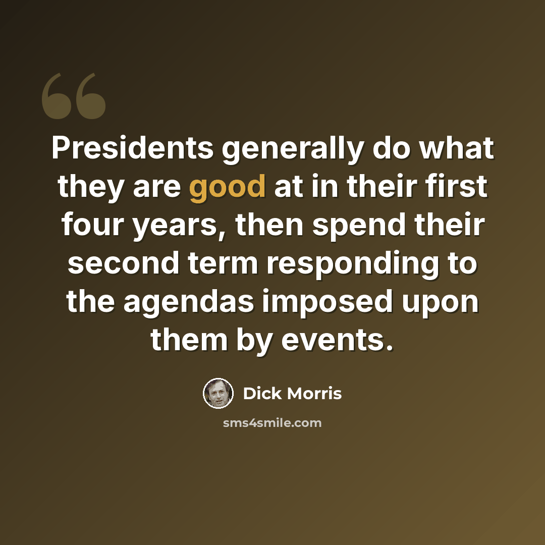 “Presidents generally do what they are good at in their first four years, then spend their second term responding to the agendas imposed upon them by events.” quote by Dick Morris