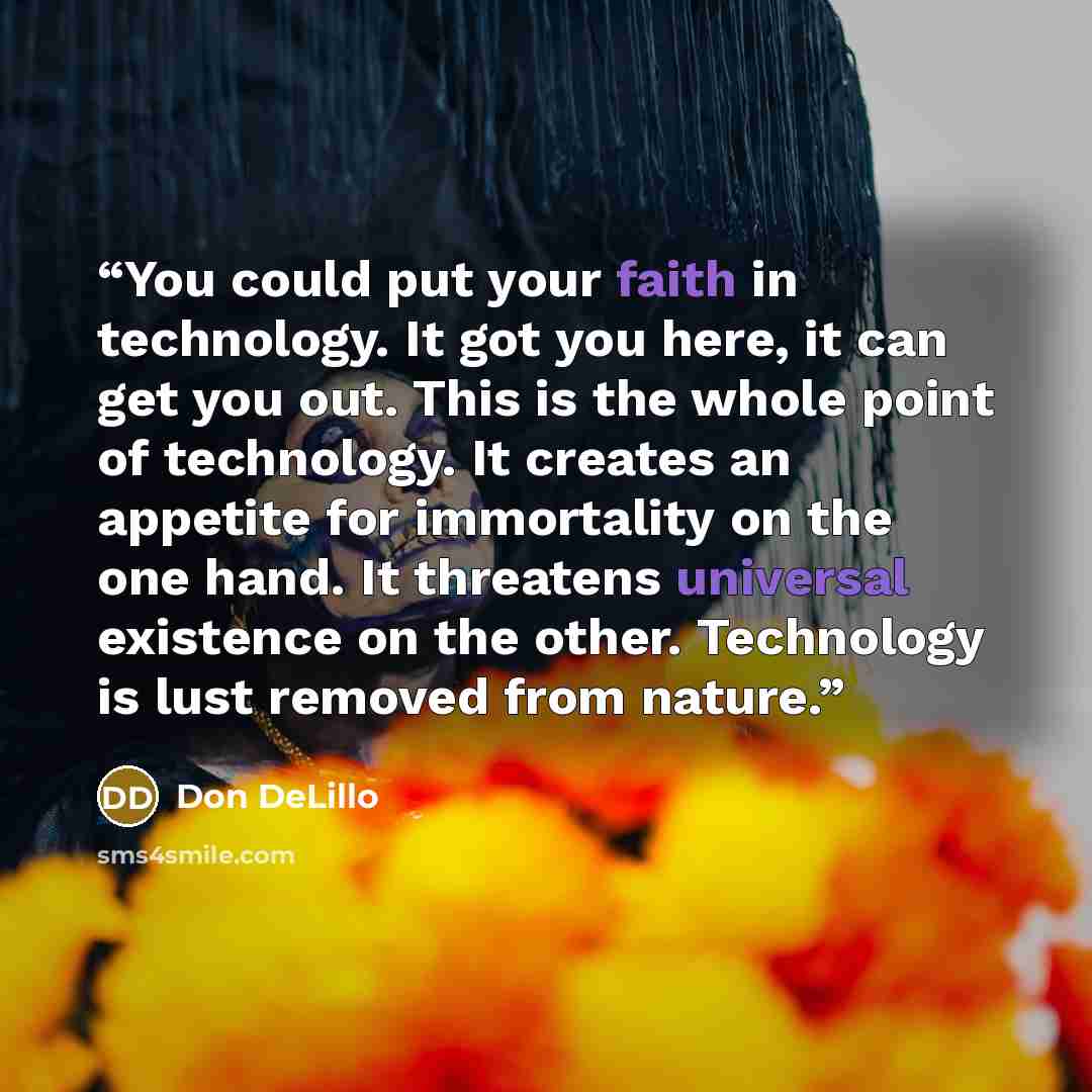 “You could put your faith in technology. It got you here, it can get you out. This is the whole point of technology. It creates an appetite for immortality on the one hand. It threatens universal existence on the other. Technology is lust removed from nature.” quote by Don DeLillo