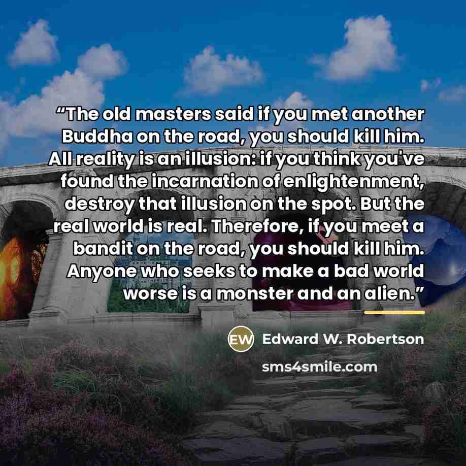 “The old masters said if you met another Buddha on the road, you should kill him. All reality is an illusion: if you think you've found the incarnation of enlightenment, destroy that illusion on the spot. But the real world is real. Therefore, if you meet a bandit on the road, you should kill him…” quote by Edward W. Robertson