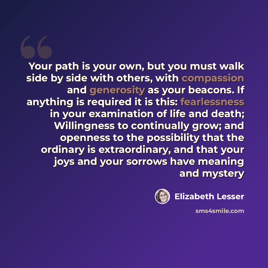 “Your path is your own, but you must walk side by side with others, with compassion and generosity as your beacons. If anything is required it is this: fearlessness in your examination of life and death; Willingness to continually grow; and openness to the possibility that the ordinary is…” quote by Elizabeth Lesser
