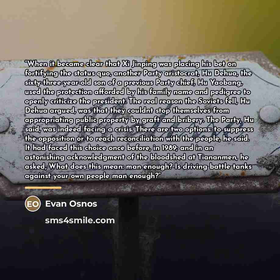 “When it became clear that Xi Jinping was placing his bet on fortifying the status quo, another Party aristocrat, Hu Dehua, the sixty-three-year-old son of a previous Party chief, Hu Yaobang, used the protection afforded by his family name and pedigree to openly criticize the president. The real…” quote by Evan Osnos