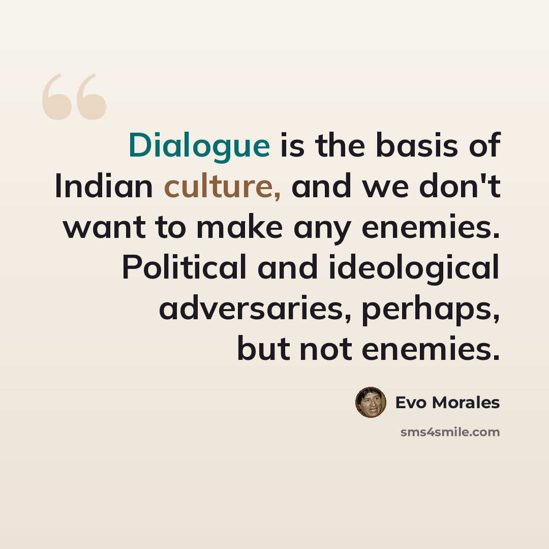 “Dialogue is the basis of Indian culture, and we don't want to make any enemies. Political and ideological adversaries, perhaps, but not enemies.” quote by Evo Morales