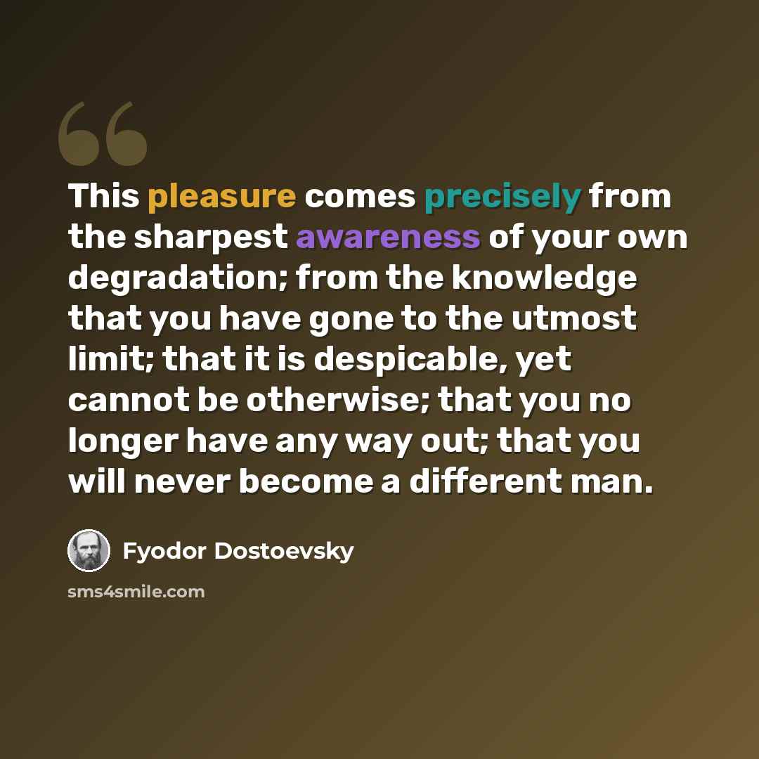 “This pleasure comes precisely from the sharpest awareness of your own degradation; from the knowledge that you have gone to the utmost limit; that it is despicable, yet cannot be otherwise; that you no longer have any way out; that you will never become a different man.” quote by Fyodor Dostoevsky