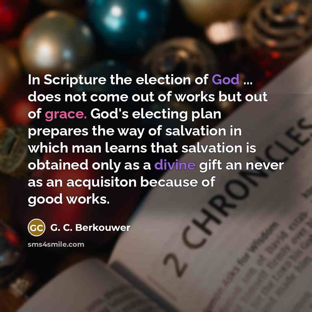 “In Scripture the election of God ... does not come out of works but out of grace. God's electing plan prepares the way of salvation in which man learns that salvation is obtained only as a divine gift an never as an acquisiton because of good works.” quote by G. C. Berkouwer