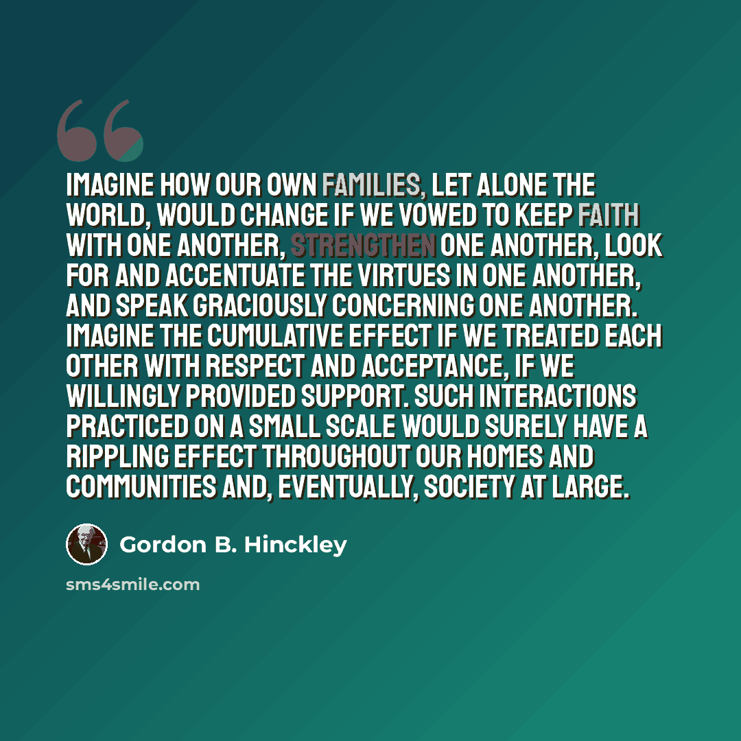 “Imagine how our own families, let alone the world, would change if we vowed to keep faith with one another, strengthen one another, look for and accentuate the virtues in one another, and speak graciously concerning one another. Imagine the cumulative effect if we treated each other with respect…” quote by Gordon B. Hinckley