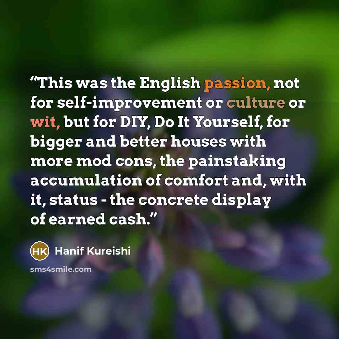 “This was the English passion, not for self-improvement or culture or wit, but for DIY, Do It Yourself, for bigger and better houses with more mod cons, the painstaking accumulation of comfort and, with it, status - the concrete display of earned cash.” quote by Hanif Kureishi