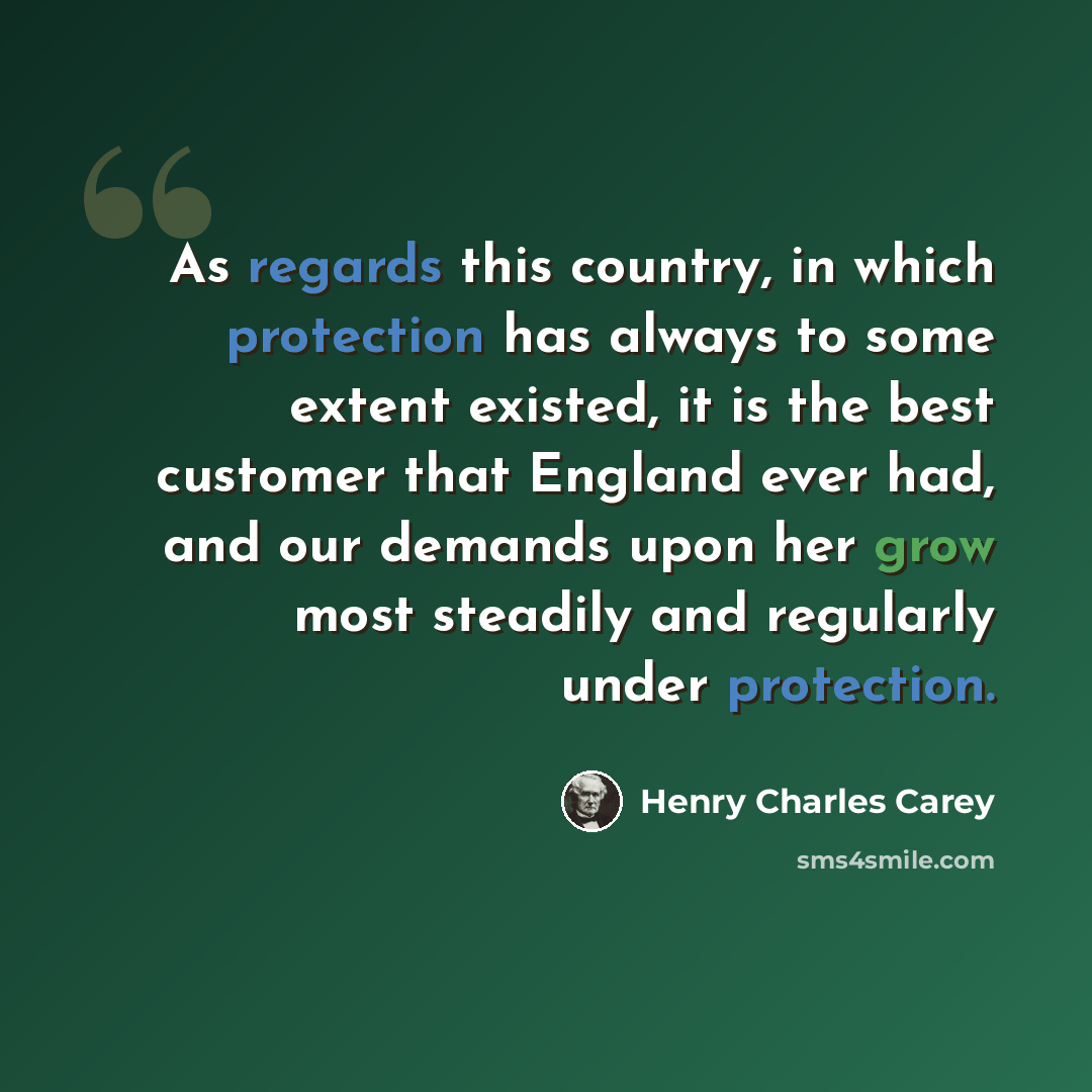 “As regards this country, in which protection has always to some extent existed, it is the best customer that England ever had, and our demands upon her grow most steadily and regularly under protection.” quote by Henry Charles Carey