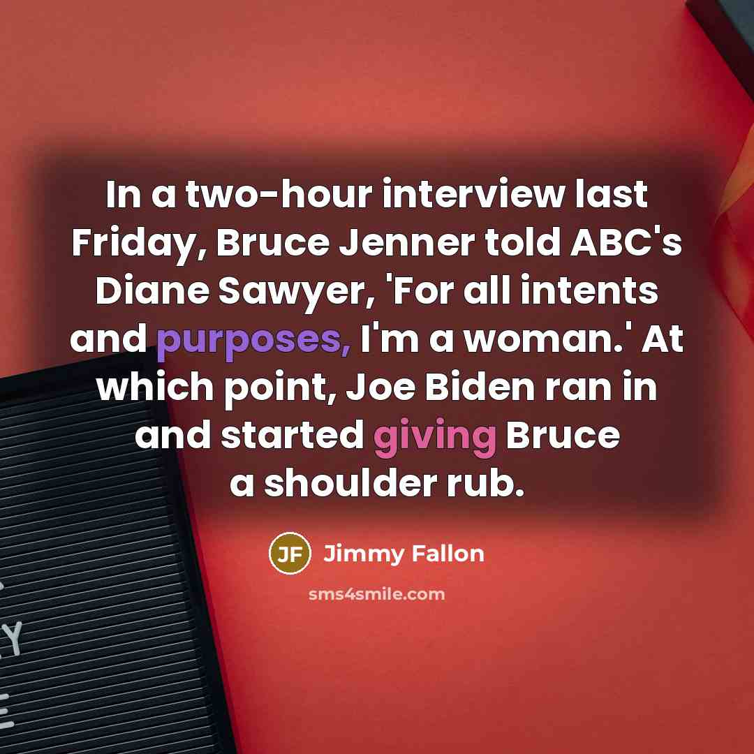 “In a two-hour interview last Friday, Bruce Jenner told ABC's Diane Sawyer, 'For all intents and purposes, I'm a woman.' At which point, Joe Biden ran in and started giving Bruce a shoulder rub.” quote by Jimmy Fallon
