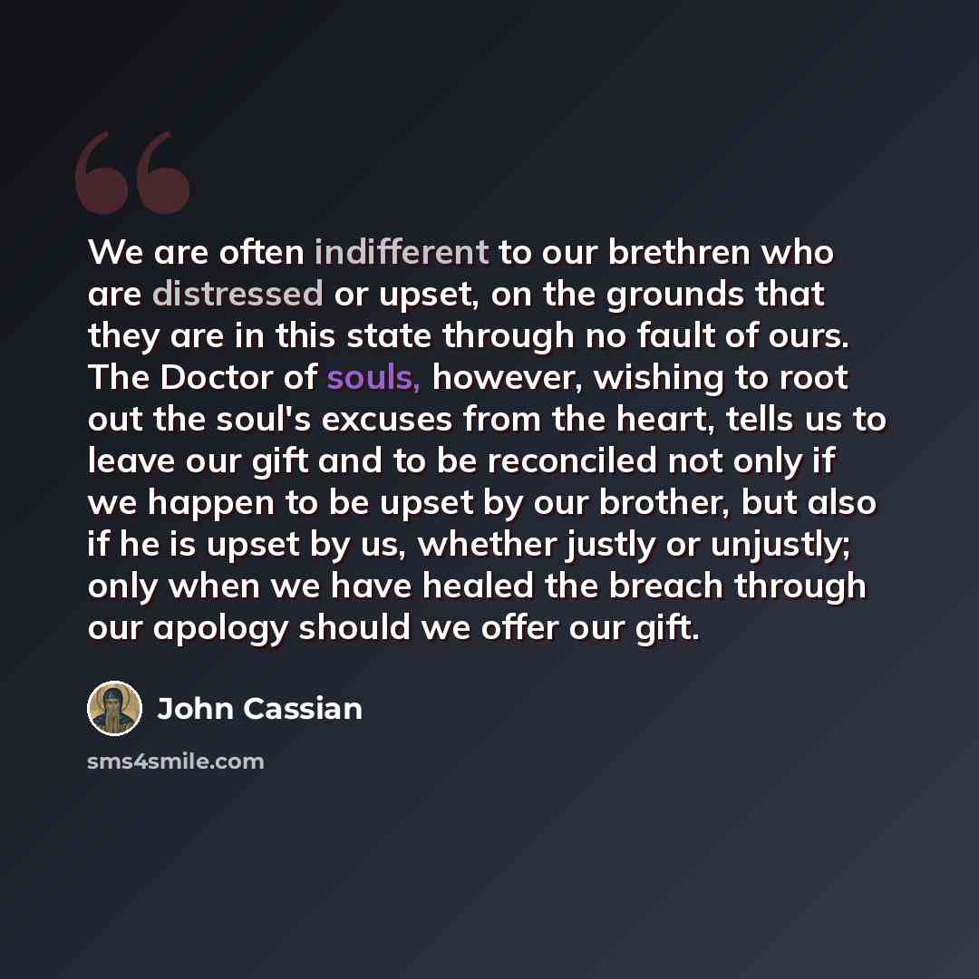 “We are often indifferent to our brethren who are distressed or upset, on the grounds that they are in this state through no fault of ours. The Doctor of souls, however, wishing to root out the soul's excuses from the heart, tells us to leave our gift and to be reconciled not only if we happen to…” quote by John Cassian