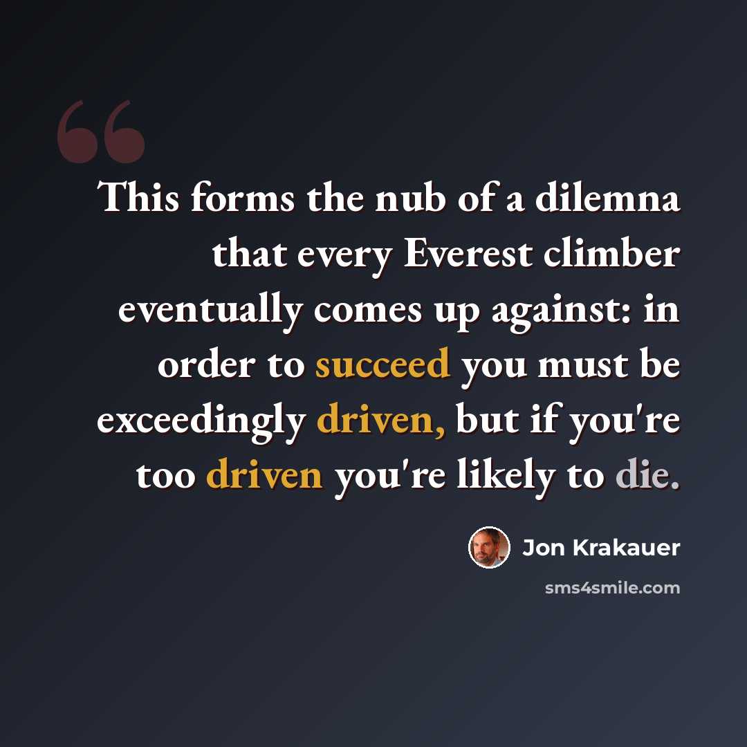 “This forms the nub of a dilemna that every Everest climber eventually comes up against: in order to succeed you must be exceedingly driven, but if you're too driven you're likely to die.” quote by Jon Krakauer