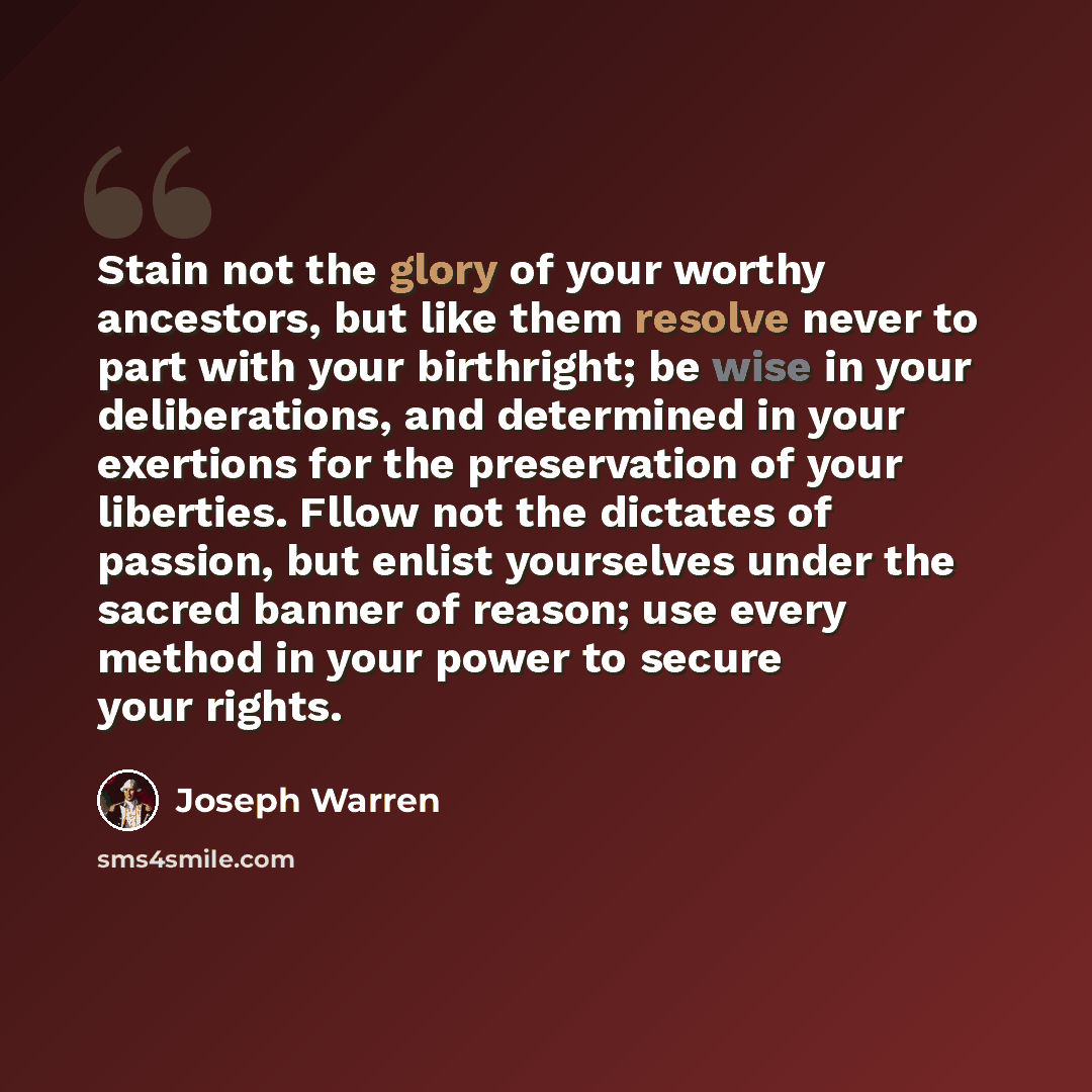 “Stain not the glory of your worthy ancestors, but like them resolve never to part with your birthright; be wise in your deliberations, and determined in your exertions for the preservation of your liberties. Fllow not the dictates of passion, but enlist yourselves under the sacred banner of…” quote by Joseph Warren