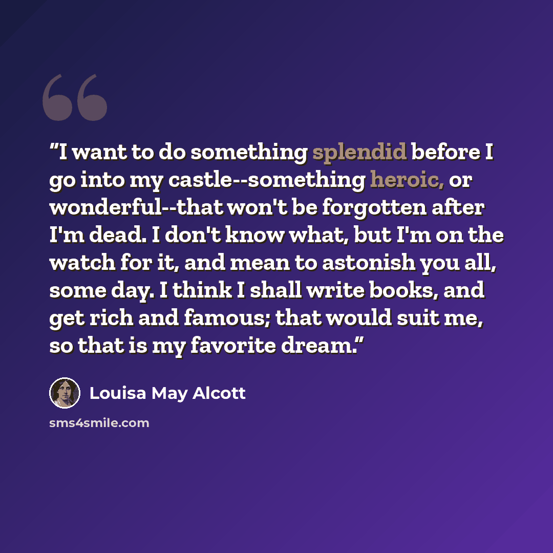 “I want to do something splendid before I go into my castle--something heroic, or wonderful--that won't be forgotten after I'm dead. I don't know what, but I'm on the watch for it, and mean to astonish you all, some day. I think I shall write books, and get rich and famous; that would suit me, so…” quote by Louisa May Alcott