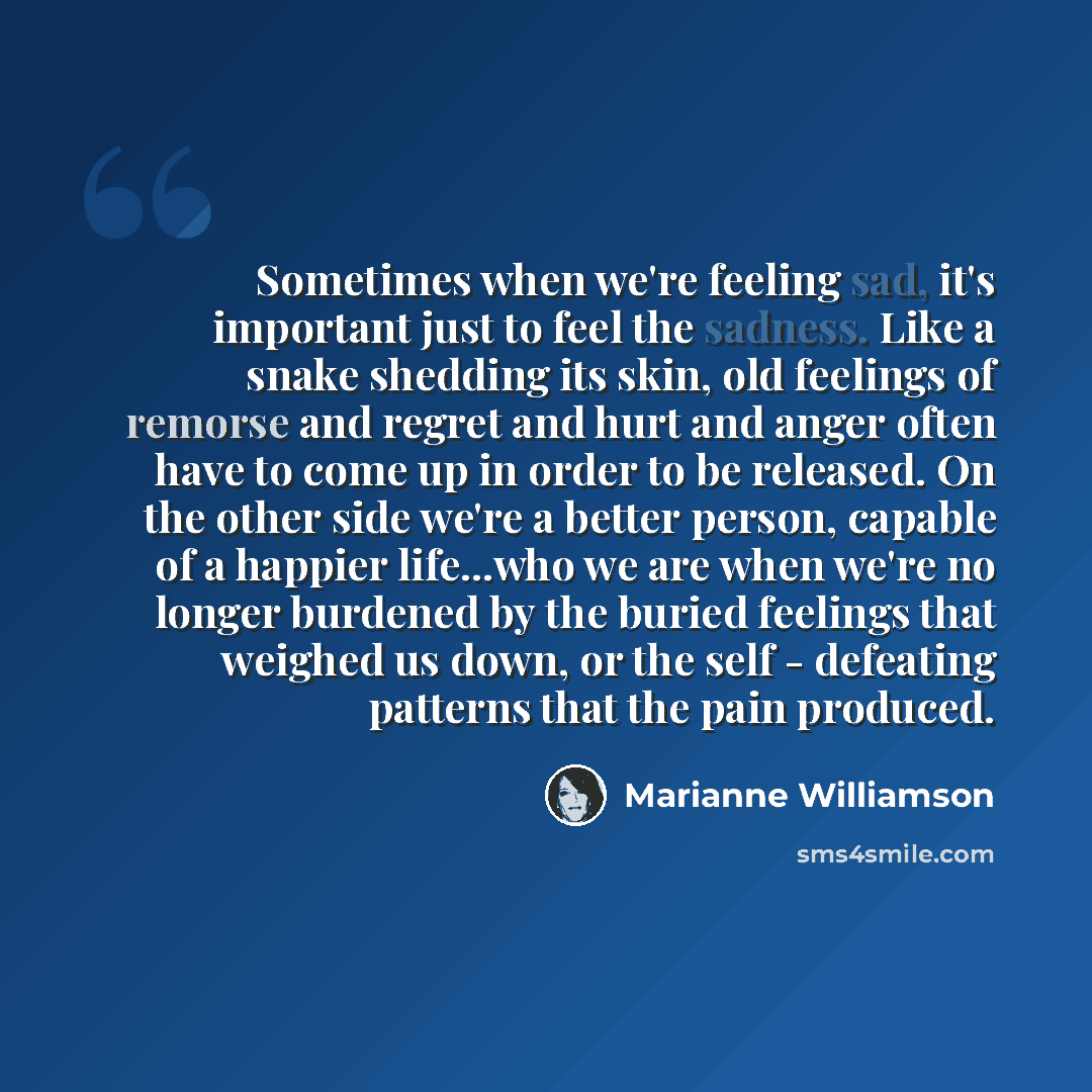 “Sometimes when we're feeling sad, it's important just to feel the sadness. Like a snake shedding its skin, old feelings of remorse and regret and hurt and anger often have to come up in order to be released. On the other side we're a better person, capable of a happier life...who we are when we're…” quote by Marianne Williamson