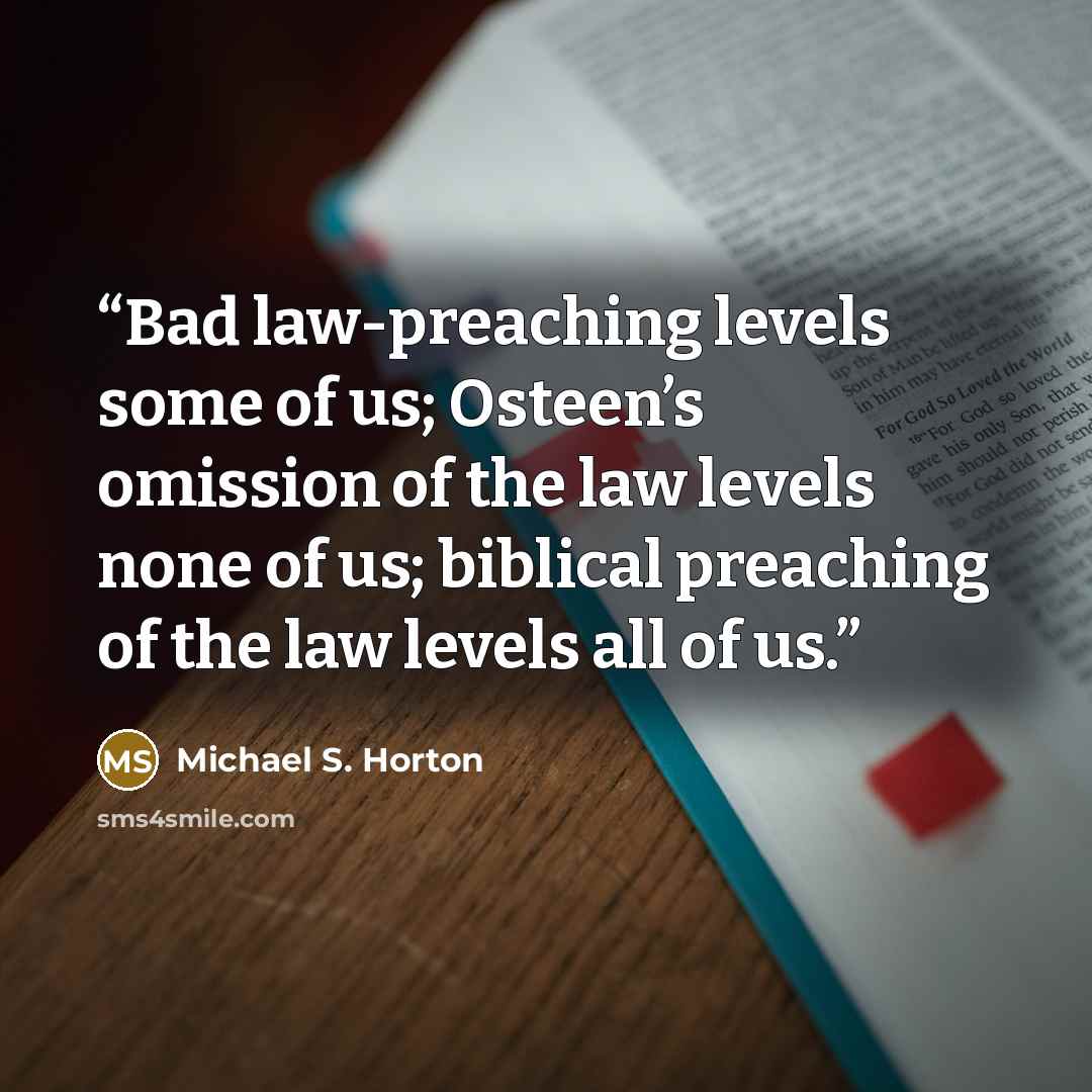 “Bad law-preaching levels some of us; Osteen’s omission of the law levels none of us; biblical preaching of the law levels all of us.” quote by Michael S. Horton