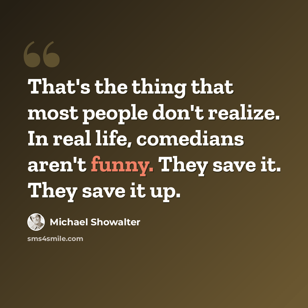 “That's the thing that most people don't realize. In real life, comedians aren't funny. They save it. They save it up.” quote by Michael Showalter