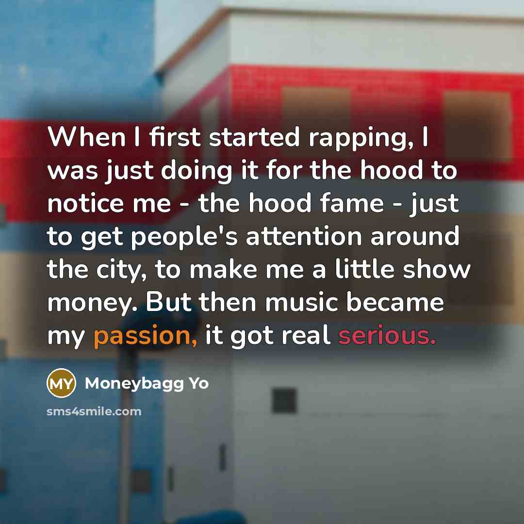 “When I first started rapping, I was just doing it for the hood to notice me - the hood fame - just to get people's attention around the city, to make me a little show money. But then music became my passion, it got real serious.” quote by Moneybagg Yo