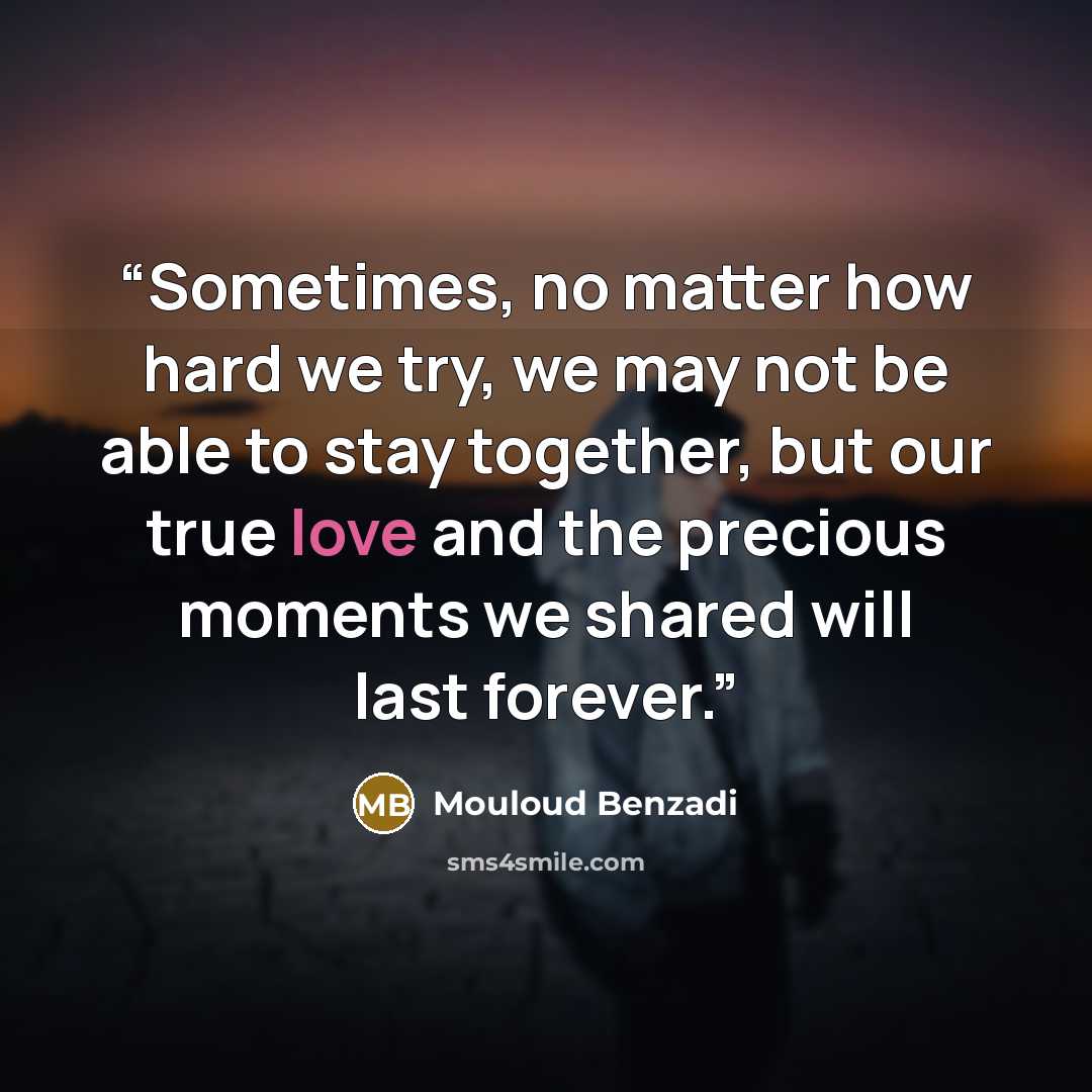 “Sometimes, no matter how hard we try, we may not be able to stay together, but our true love and the precious moments we shared will last forever.” quote by Mouloud Benzadi