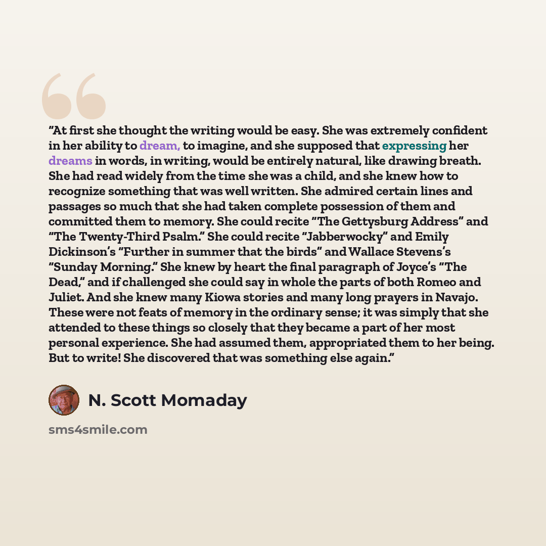 “At first she thought the writing would be easy. She was extremely confident in her ability to dream, to imagine, and she supposed that expressing her dreams in words, in writing, would be entirely natural, like drawing breath. She had read widely from the time she was a child, and she knew how to…” quote by N. Scott Momaday