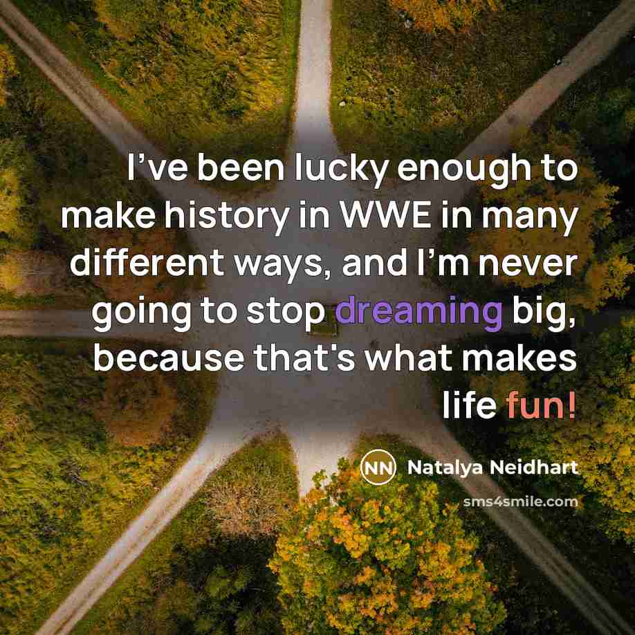 “I've been lucky enough to make history in WWE in many different ways, and I'm never going to stop dreaming big, because that's what makes life fun!” quote by Natalya Neidhart