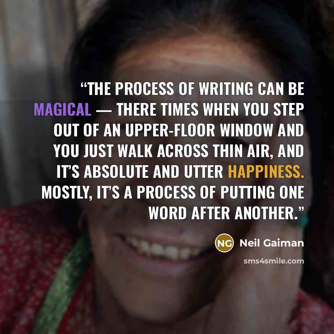 “The process of writing can be magical — there times when you step out of an upper-floor window and you just walk across thin air, and it’s absolute and utter happiness. Mostly, it’s a process of putting one word after another.” quote by Neil Gaiman