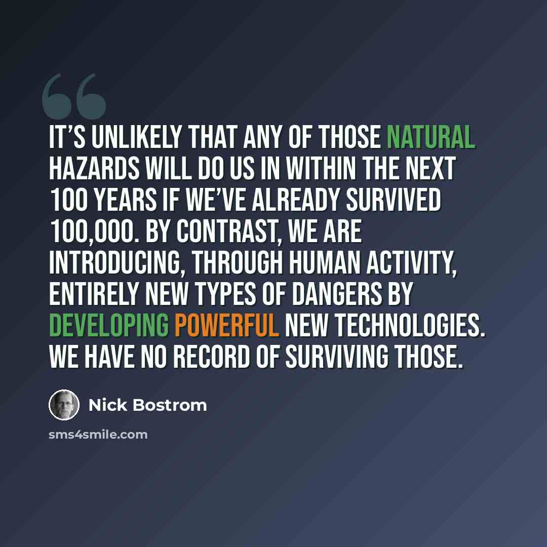 “It’s unlikely that any of those natural hazards will do us in within the next 100 years if we’ve already survived 100,000. By contrast, we are introducing, through human activity, entirely new types of dangers by developing powerful new technologies. We have no record of surviving those.” quote by Nick Bostrom