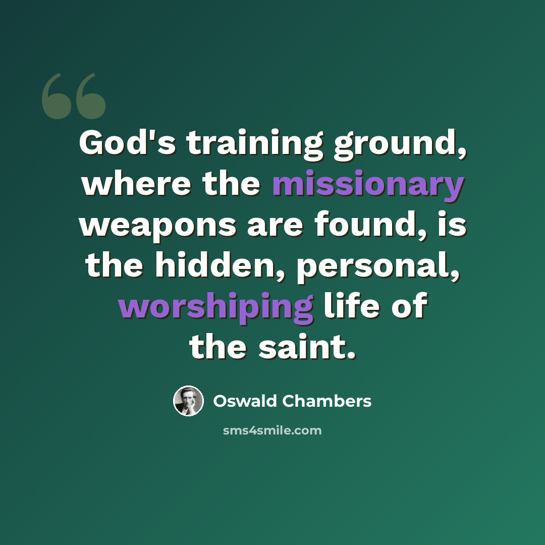 “God's training ground, where the missionary weapons are found, is the hidden, personal, worshiping life of the saint.” quote by Oswald Chambers