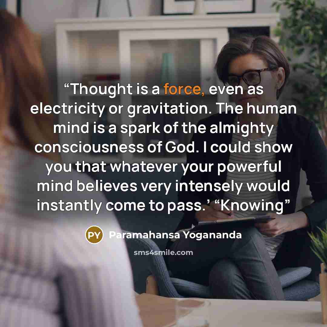 “Thought is a force, even as electricity or gravitation. The human mind is a spark of the almighty consciousness of God. I could show you that whatever your powerful mind believes very intensely would instantly come to pass.’ “Knowing” quote by Paramahansa Yogananda